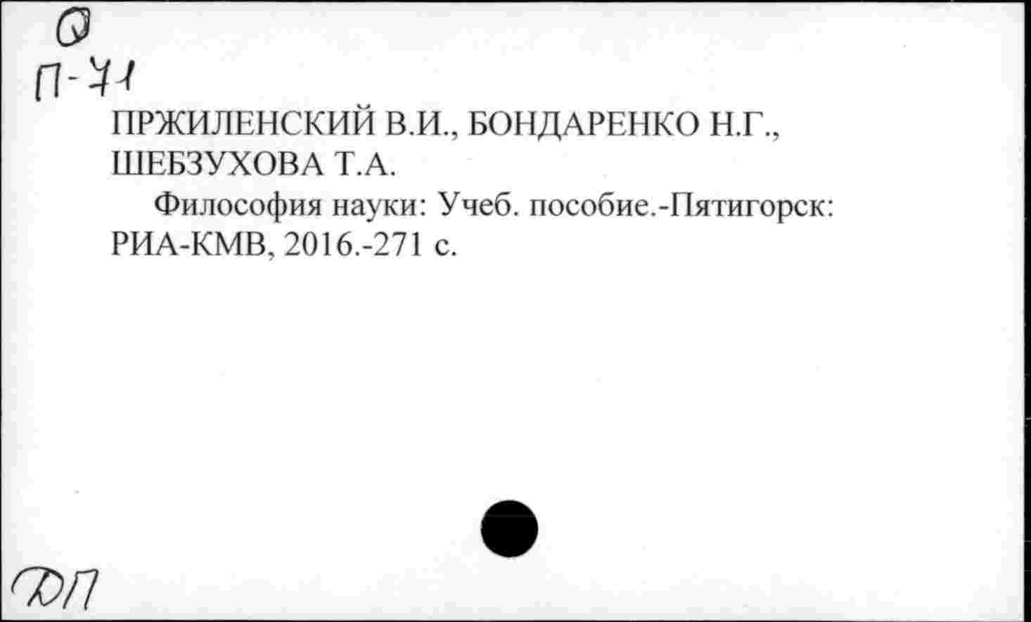 ﻿ПРЖИЛЕНСКИЙ В.И., БОНДАРЕНКО Н.Г., ШЕБЗУХОВА Т.А.
Философия науки: Учеб, пособие.-Пятигорск: РИА-КМВ, 2016.-271 с.